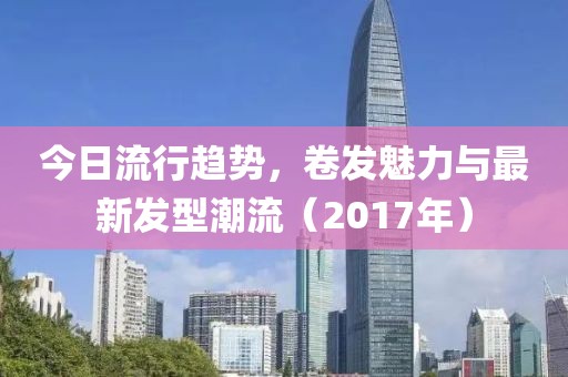 今日流行趋势，卷发魅力与最新发型潮流（2017年）
