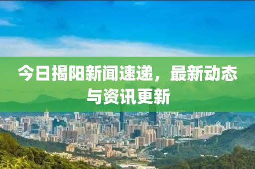 今日揭阳新闻速递，最新动态与资讯更新