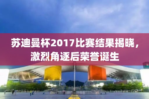 苏迪曼杯2017比赛结果揭晓，激烈角逐后荣誉诞生
