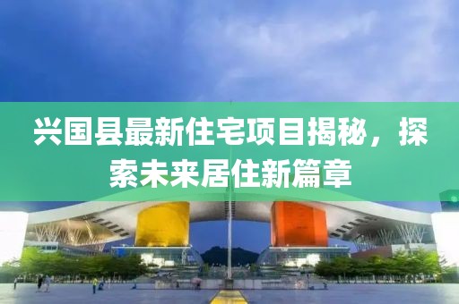 兴国县最新住宅项目揭秘，探索未来居住新篇章