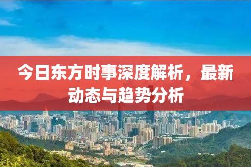 今日东方时事深度解析，最新动态与趋势分析