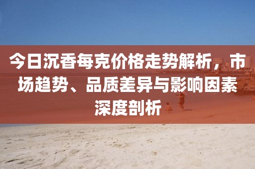 今日沉香每克价格走势解析，市场趋势、品质差异与影响因素深度剖析