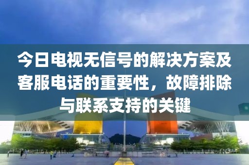 今日电视无信号的解决方案及客服电话的重要性，故障排除与联系支持的关键