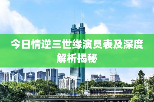 今日情逆三世缘演员表及深度解析揭秘