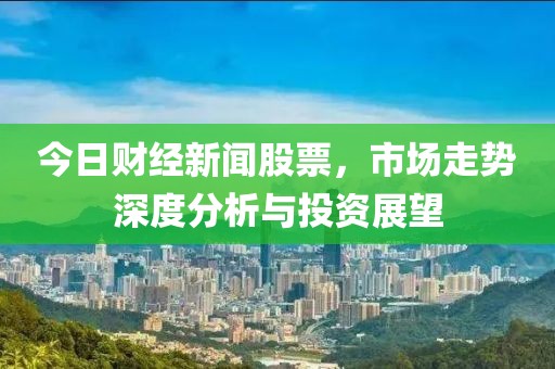 今日财经新闻股票，市场走势深度分析与投资展望