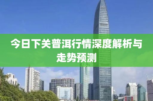 今日下关普洱行情深度解析与走势预测