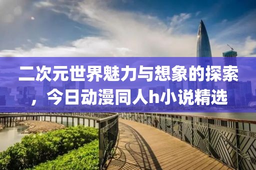 二次元世界魅力与想象的探索，今日动漫同人h小说精选