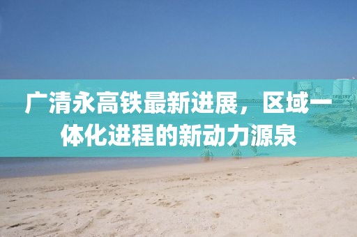 广清永高铁最新进展，区域一体化进程的新动力源泉