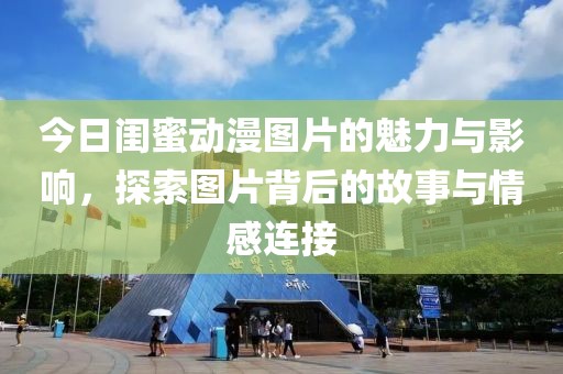 今日闺蜜动漫图片的魅力与影响，探索图片背后的故事与情感连接