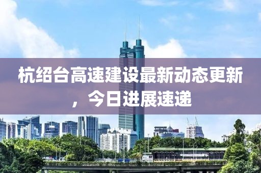 杭绍台高速建设最新动态更新，今日进展速递