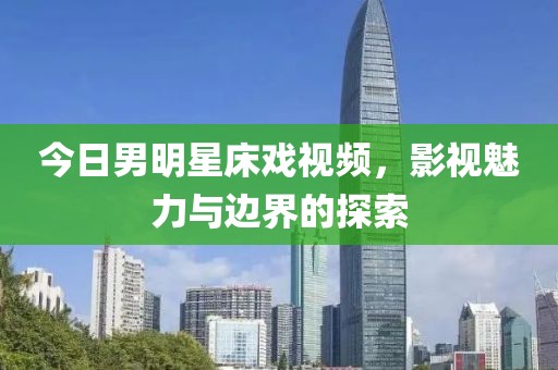 今日男明星床戏视频，影视魅力与边界的探索