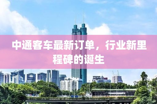 中通客车最新订单，行业新里程碑的诞生