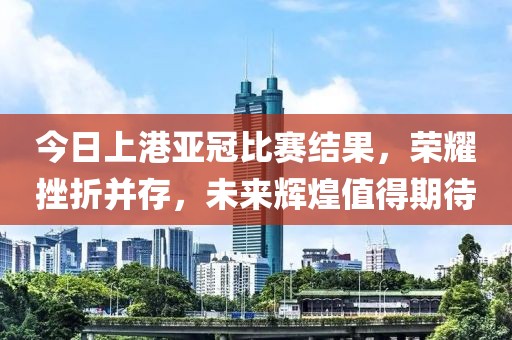今日上港亚冠比赛结果，荣耀挫折并存，未来辉煌值得期待