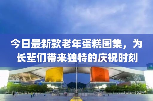 今日最新款老年蛋糕图集，为长辈们带来独特的庆祝时刻
