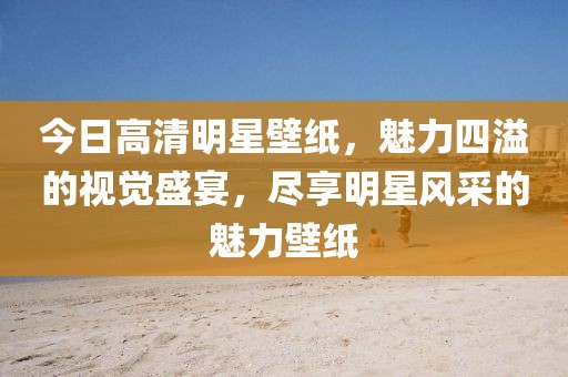 今日高清明星壁纸，魅力四溢的视觉盛宴，尽享明星风采的魅力壁纸