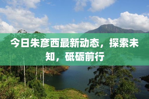 今日朱彦西最新动态，探索未知，砥砺前行