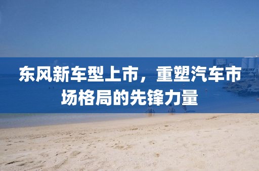 东风新车型上市，重塑汽车市场格局的先锋力量