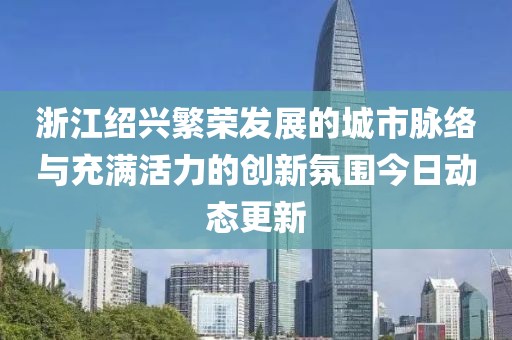 浙江绍兴繁荣发展的城市脉络与充满活力的创新氛围今日动态更新