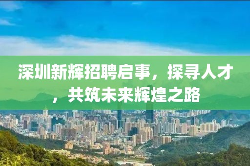 深圳新辉招聘启事，探寻人才，共筑未来辉煌之路