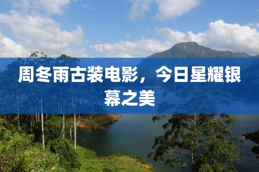 周冬雨古装电影，今日星耀银幕之美