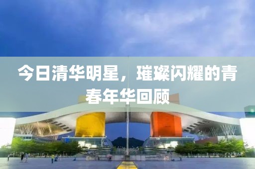 今日清华明星，璀璨闪耀的青春年华回顾