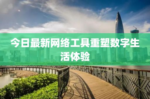 今日最新网络工具重塑数字生活体验