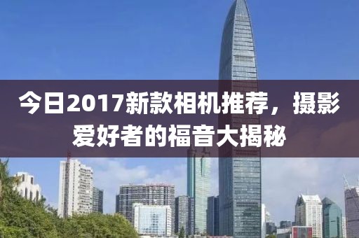今日2017新款相机推荐，摄影爱好者的福音大揭秘