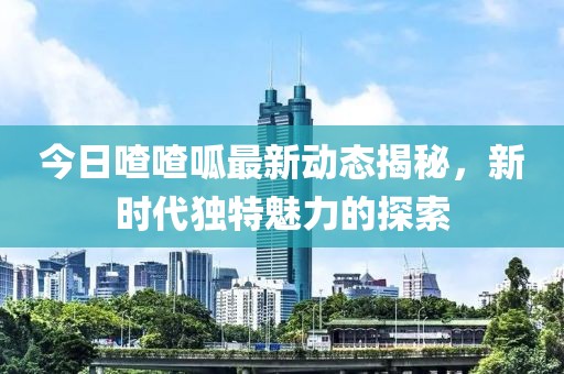 今日喳喳呱最新动态揭秘，新时代独特魅力的探索