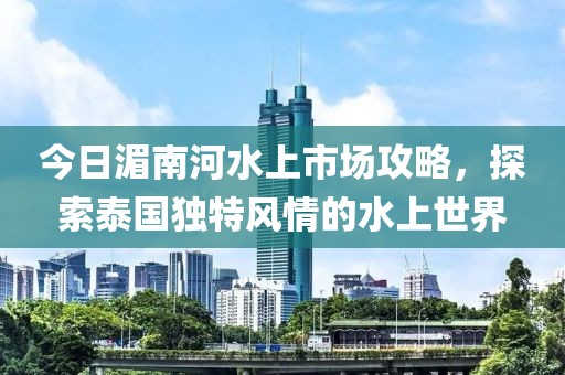 今日湄南河水上市场攻略，探索泰国独特风情的水上世界