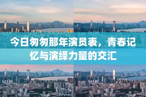 今日匆匆那年演员表，青春记忆与演绎力量的交汇