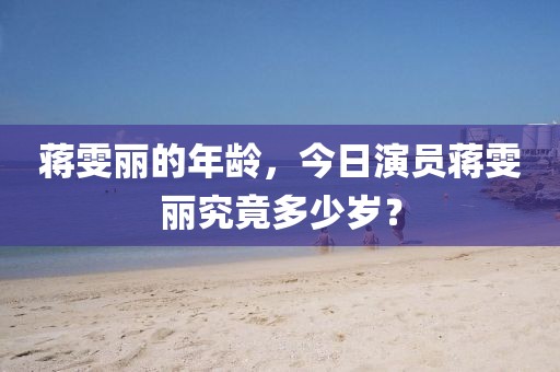 蒋雯丽的年龄，今日演员蒋雯丽究竟多少岁？