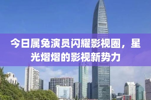 今日属兔演员闪耀影视圈，星光熠熠的影视新势力