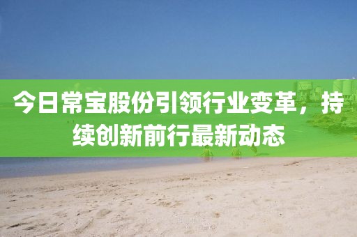 今日常宝股份引领行业变革，持续创新前行最新动态