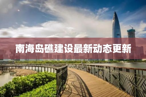 南海岛礁建设最新动态更新