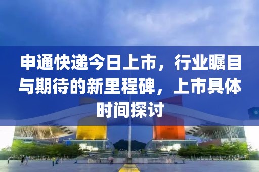 申通快递今日上市，行业瞩目与期待的新里程碑，上市具体时间探讨