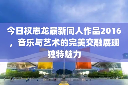 今日权志龙最新同人作品2016，音乐与艺术的完美交融展现独特魅力