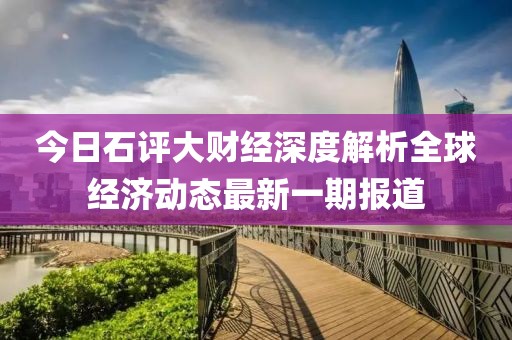 今日石评大财经深度解析全球经济动态最新一期报道