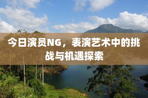 今日演员NG，表演艺术中的挑战与机遇探索