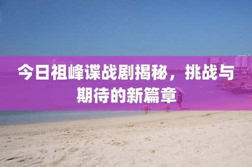 今日祖峰谍战剧揭秘，挑战与期待的新篇章