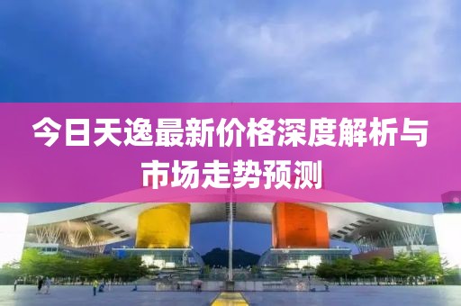 今日天逸最新价格深度解析与市场走势预测