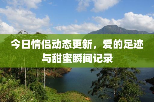 今日情侣动态更新，爱的足迹与甜蜜瞬间记录
