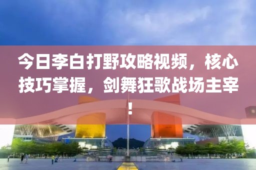 今日李白打野攻略视频，核心技巧掌握，剑舞狂歌战场主宰！