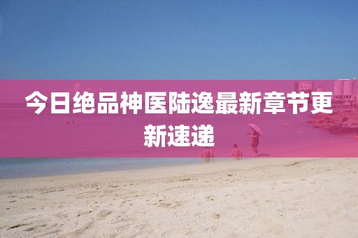 今日绝品神医陆逸最新章节更新速递