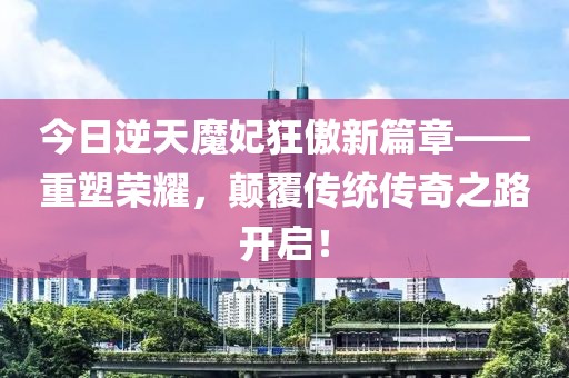 今日逆天魔妃狂傲新篇章——重塑荣耀，颠覆传统传奇之路开启！