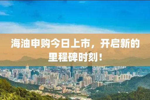 海油申购今日上市，开启新的里程碑时刻！
