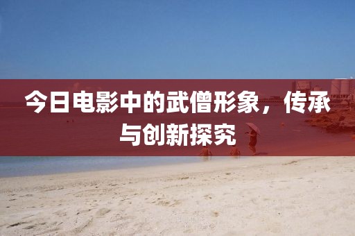 今日电影中的武僧形象，传承与创新探究