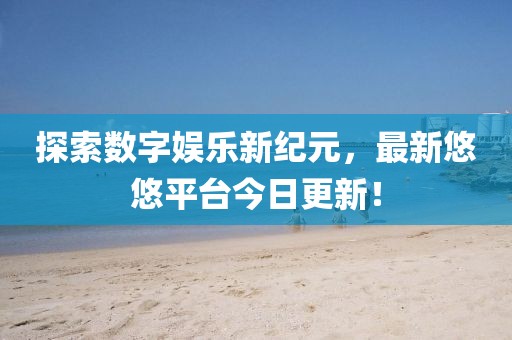 探索数字娱乐新纪元，最新悠悠平台今日更新！