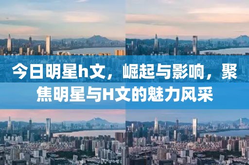 今日明星h文，崛起与影响，聚焦明星与H文的魅力风采