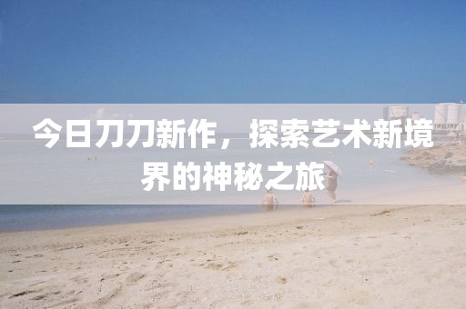 今日刀刀新作，探索艺术新境界的神秘之旅