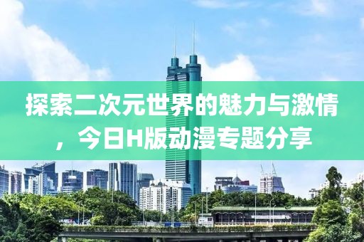 探索二次元世界的魅力与激情，今日H版动漫专题分享